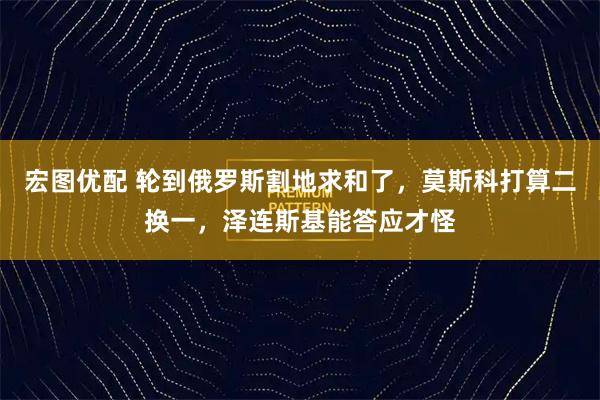 宏图优配 轮到俄罗斯割地求和了，莫斯科打算二换一，泽连斯基能答应才怪
