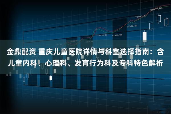 金鼎配资 重庆儿童医院详情与科室选择指南：含儿童内科、心理科、发育行为科及专科特色解析