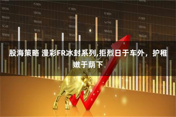 股海策略 漫彩FR冰封系列,拒烈日于车外，护稚嫩于荫下