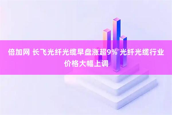 倍加网 长飞光纤光缆早盘涨超9% 光纤光缆行业价格大幅上调