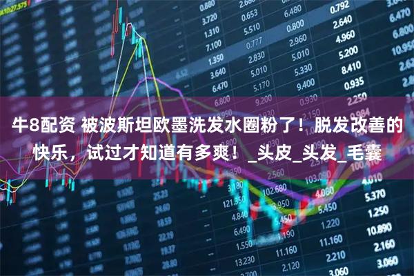 牛8配资 被波斯坦欧墨洗发水圈粉了!脱发改善的快乐,试过才知道有多爽!_头皮_头发_毛囊