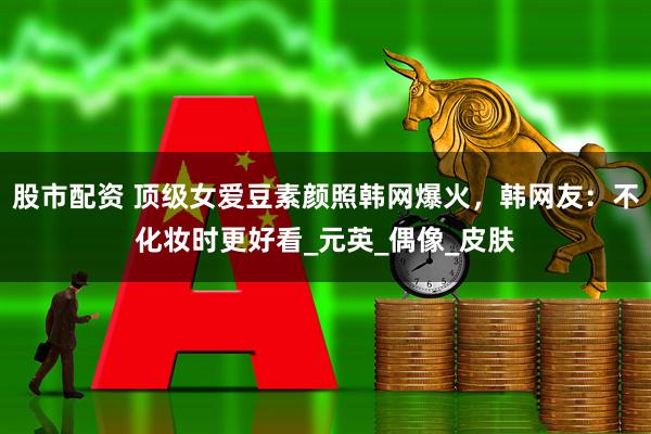 股市配资 顶级女爱豆素颜照韩网爆火，韩网友：不化妆时更好看_元英_偶像_皮肤