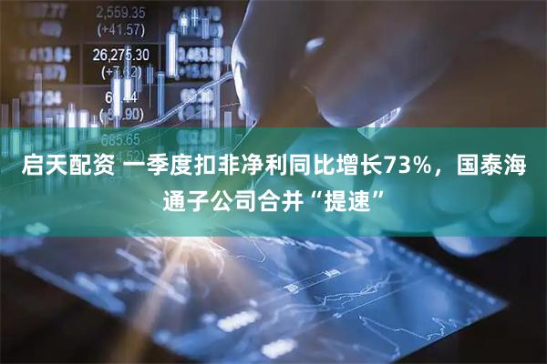 启天配资 一季度扣非净利同比增长73%，国泰海通子公司合并“提速”