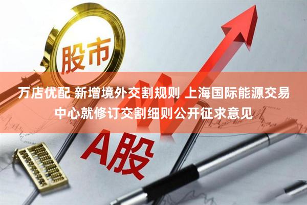 万店优配 新增境外交割规则 上海国际能源交易中心就修订交割细则公开征求意见