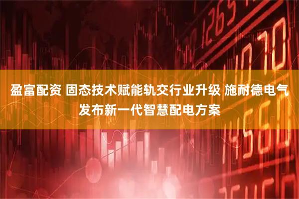 盈富配资 固态技术赋能轨交行业升级 施耐德电气发布新一代智慧配电方案