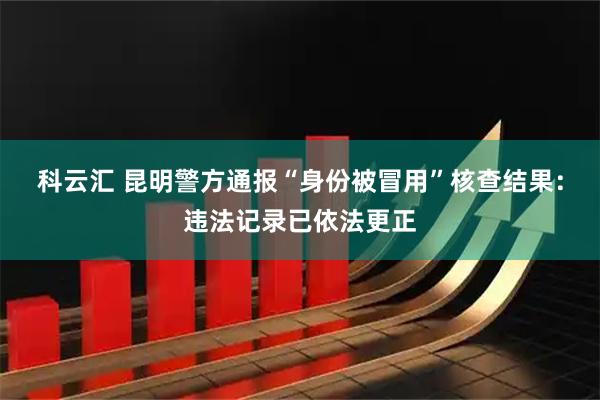 科云汇 昆明警方通报“身份被冒用”核查结果：违法记录已依法更正