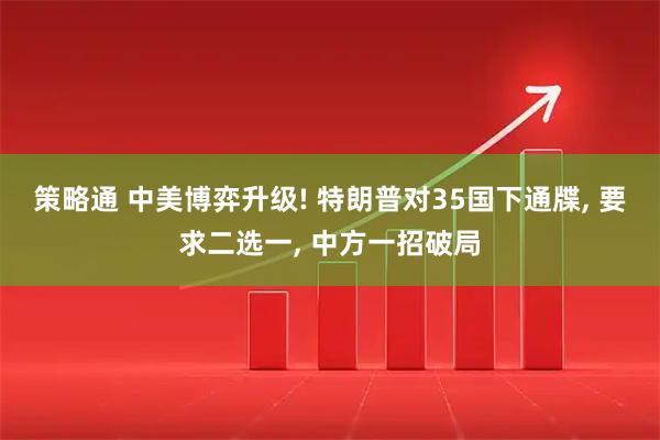 策略通 中美博弈升级! 特朗普对35国下通牒, 要求二选一, 中方一招破局
