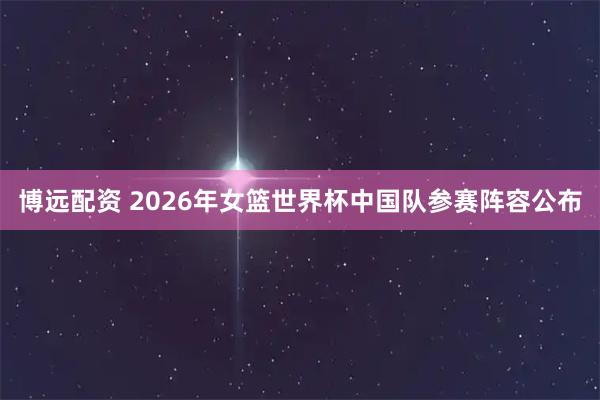 博远配资 2026年女篮世界杯中国队参赛阵容公布