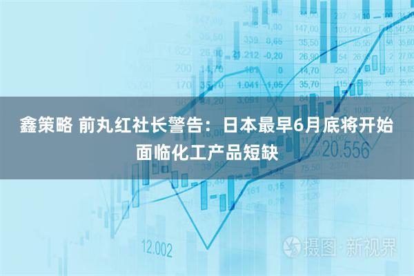 鑫策略 前丸红社长警告：日本最早6月底将开始面临化工产品短缺
