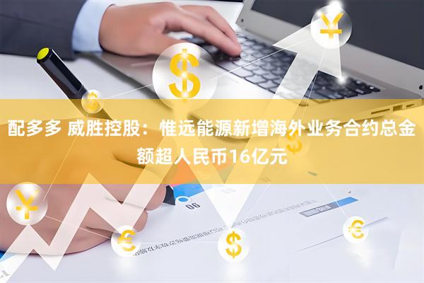 配多多 威胜控股：惟远能源新增海外业务合约总金额超人民币16亿元